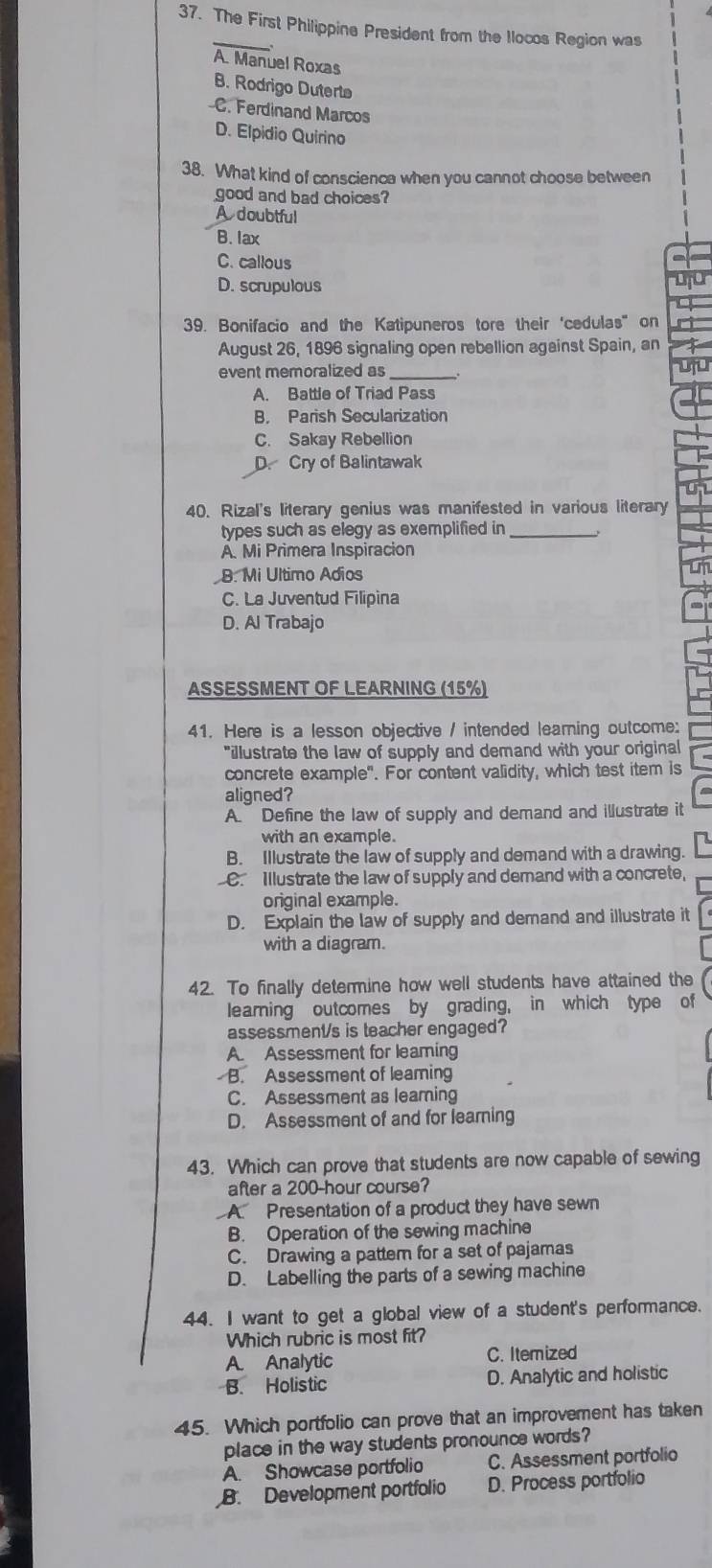 The First Philippine President from the llocos Region was
.
A. Manuel Roxas
B. Rodrigo Duterta
C. Ferdinand Marcos
D. Elpidio Quirino
38. What kind of conscience when you cannot choose between
good and bad choices?
A doubtful
B. lax
C. callous
D. scrupulous
39. Bonifacio and the Katipuneros tore their ‘cedulas" on
August 26, 1896 signaling open rebellion against Spain, an
event memoralized as_
A. Battle of Triad Pass
B. Parish Secularization
C. Sakay Rebellion
D. Cry of Balintawak
40. Rizal's literary genius was manifested in various literary
types such as elegy as exemplified in_
A. Mi Primera Inspiracion
B. Mi Ultimo Adios
C. La Juventud Filipina
D. Al Trabajo
ASSESSMENT OF LEARNING (15%)
41. Here is a lesson objective / intended learning outcome:
"illustrate the law of supply and demand with your original
concrete example". For content validity, which test item is
aligned?
A. Define the law of supply and demand and illustrate it
with an example.
B. Illustrate the law of supply and demand with a drawing.
C. Illustrate the law of supply and demand with a concrete,
original example.
D. Explain the law of supply and demand and illustrate it
with a diagram.
42. To finally determine how well students have attained the
learning outcomes by grading, in which type of
assessment/s is teacher engaged?
A. Assessment for leaming
B. Assessment of leaming
C. Assessment as leaming
D. Assessment of and for learning
43. Which can prove that students are now capable of sewing
after a 200-hour course?
A Presentation of a product they have sewn
B. Operation of the sewing machine
C. Drawing a pattem for a set of pajamas
D. Labelling the parts of a sewing machine
44. I want to get a global view of a student's performance.
Which rubric is most fit?
A. Analytic C. Itemized
B. Holistic D. Analytic and holistic
45. Which portfolio can prove that an improvement has taken
place in the way students pronounce words?
A. Showcase portfolio C. Assessment portfolio
B. Development portfolio D. Process portfolio