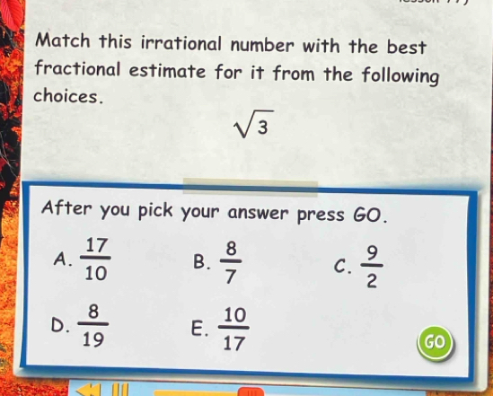 Match this irrational number with the best
fractional estimate for it from the following
choices.
sqrt(3)
After you pick your answer press GO.
A.  17/10  B.  8/7  C.  9/2 
D.  8/19  E.  10/17 
GO