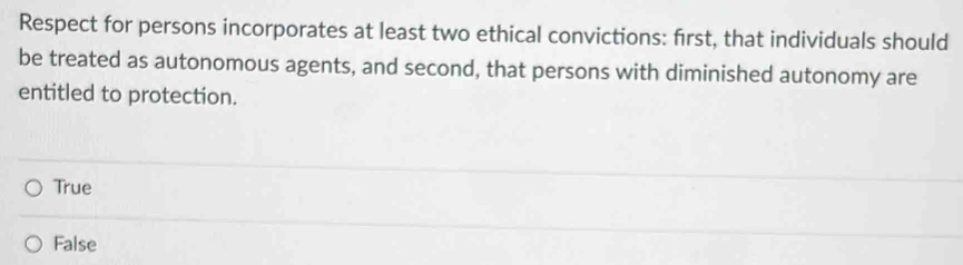 Respect for persons incorporates at least two ethical convictions: first, that individuals should
be treated as autonomous agents, and second, that persons with diminished autonomy are
entitled to protection.
True
False