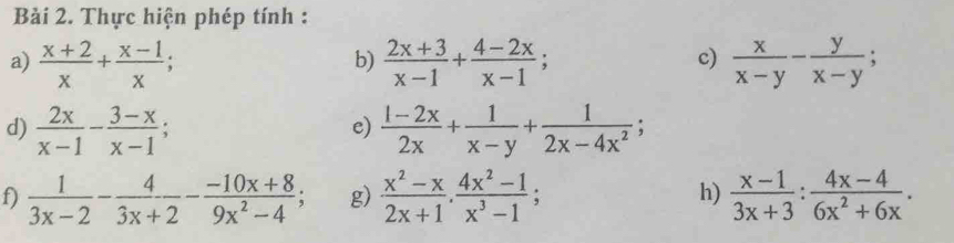 Thực hiện phép tính : 
c) 
a)  (x+2)/x + (x-1)/x ;  (2x+3)/x-1 + (4-2x)/x-1 ;  x/x-y - y/x-y ; 
b) 
d)  2x/x-1 - (3-x)/x-1 ;  (1-2x)/2x + 1/x-y + 1/2x-4x^2 ; 
e) 
f)  1/3x-2 - 4/3x+2 - (-10x+8)/9x^2-4 ; g)  (x^2-x)/2x+1 ,  (4x^2-1)/x^3-1 ;  (x-1)/3x+3 : (4x-4)/6x^2+6x . 
h)