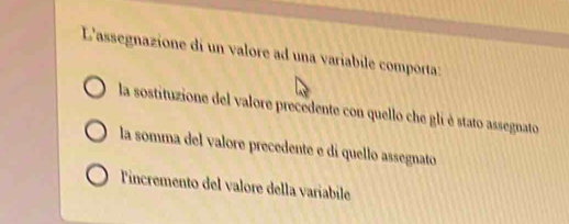 L'assegnazione di un valore ad una varíabile comporta:
la sostituzione del valore precedente con quello che gli è stato assegnato
la somma del valore precedente e di quello assegnato
Tincremento del valore della variabile