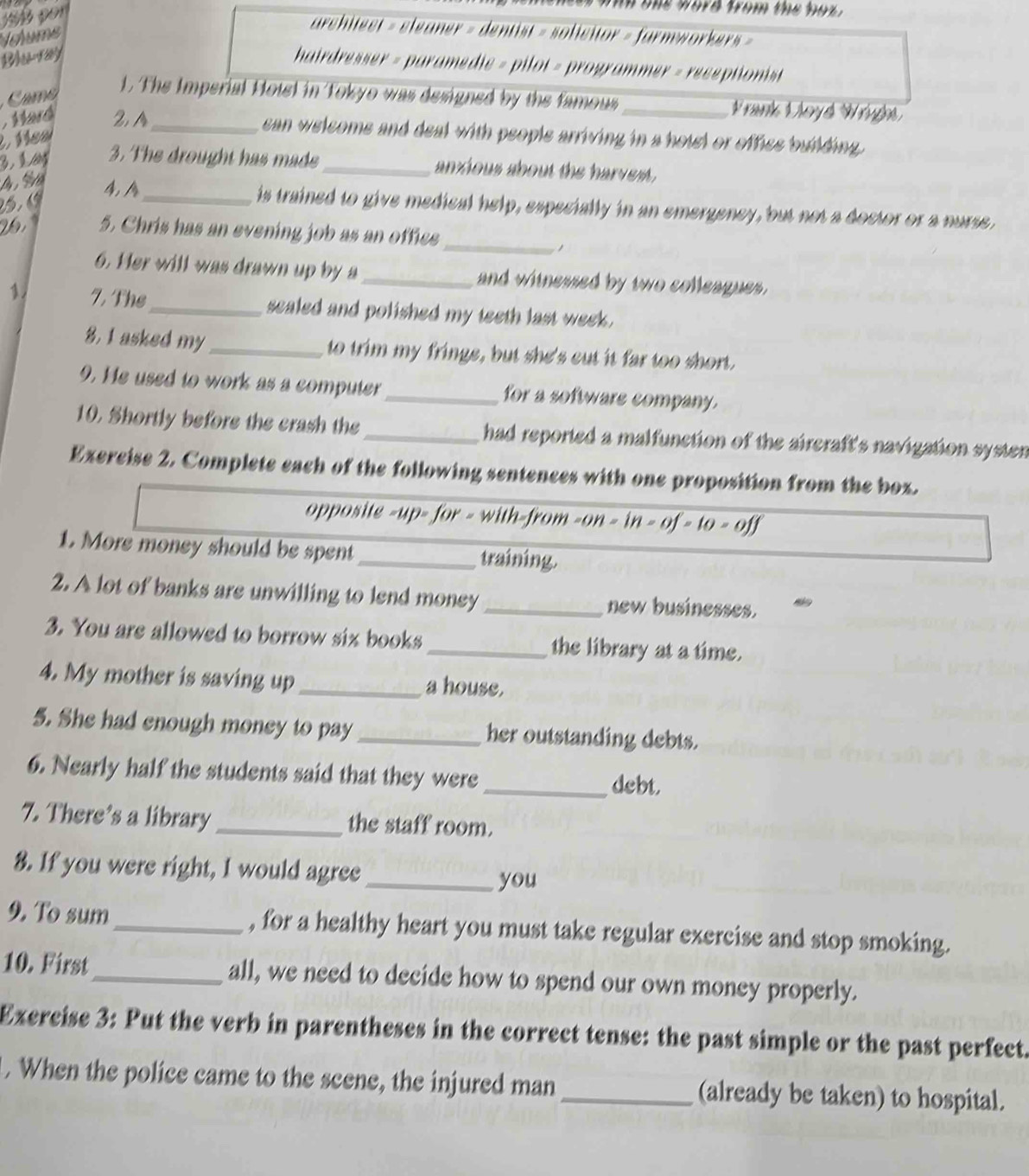 Noume 
architect = eleaner = dentist = solicitor = farmworker 
B 1ay 
hairdresser = paramedie = pilot = programmer = receptionist 
m 
1. The Imperial Hotel in Tokyo was designed by the famous rank Voyd Wrygh 
Wad 2 A_ can welcoms and deal with people arriving in a hotel or office building 
. Mea 
3. The drought has made _anxious about the harvest . 
4, A_ is trained to give medical help, especially in an emergeney, but not a doctor or a nurse, 
5. Chris has an evening job as an office_ 

6. Her will was drawn up by a_ and witnessed by two colleagues. 
1 7, The_ sealed and polished my teeth last week. 
8, 1 asked my _to trim my fringe, but she's cut it far too short. 
9. He used to work as a computer_ for a software company. 
10. Shortly before the crash the _had reported a malfunction of the aireraft's navigation systen 
Exercise 2. Complete each of the following sentences with one proposition from the box. 
opposite -up- for - with-from -on-in-of-to-off 
1. More money should be spent _training. 
2. A lot of banks are unwilling to lend money _new businesses. 
3. You are allowed to borrow six books _the library at a time. 
4. My mother is saving up _a house. 
5. She had enough money to pay _her outstanding debts. 
6. Nearly half the students said that they were 
_debt. 
7. There’s a library _the staff room. 
8. If you were right, I would agree_ 
you 
9. To sum _, for a healthy heart you must take regular exercise and stop smoking. 
10. First _all, we need to decide how to spend our own money properly. 
Exercise 3: Put the verb in parentheses in the correct tense: the past simple or the past perfect. 
. When the police came to the scene, the injured man _(already be taken) to hospital.