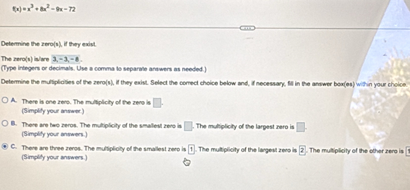 f(x)=x^3+8x^2-9x-72
Determine the zero(s), if they exist.
The zero(s) is/are 3, - 3, - 8.
(Type integers or decimals. Use a comma to separate answers as needed.)
Determine the multiplicities of the zero(s), if they exist. Select the correct choice below and, if necessary, fill in the answer box(es) within your choice.
A. There is one zero. The multiplicity of the zero is □. 
(Simplify your answer.)
B. There are two zeros. The multiplicity of the smallest zero is □. . The multiplicity of the largest zero is □. 
(Simplify your answers.)
C. There are three zeros. The multiplicity of the smallest zero is 1. The multiplicity of the largest zero is 2. The multiplicity of the other zero is^ 
(Simplify your answers.)