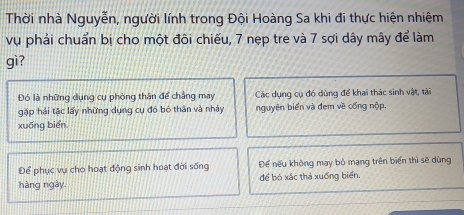 Thời nhà Nguyễn, người lính trong Đội Hoàng Sa khi đi thực hiện nhiệm
vụ phải chuẩn bị cho một đôi chiếu, 7 nẹp tre và 7 sợi dây mây để làm
gì?
Đó là những dụng cụ phòng thân để chẳng may Các dụng cụ đó dùng để khai thác sinh vật, tài
gặp hải tặc lấy những dụng cụ đó bó thân và nhảy nguyên biển và đem về cống nộp.
xuống biển
Để phục vụ cho hoạt động sinh hoạt đời sống Để nếu không may bỏ mạng trên biển thì sẽ dùng
hàng ngày. để bó xắc thả xuống biển.