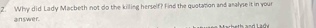 Why did Lady Macbeth not do the killing herself? Find the quotation and analyse it in your 
answer. 
Macheth and Lady