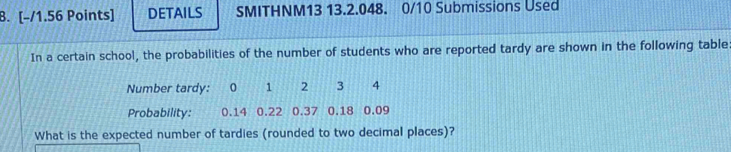 DETAILS SMITHNM13 13.2.048. 0/10 Submissions Used 
In a certain school, the probabilities of the number of students who are reported tardy are shown in the following table 
Number tardy: 0 1 2 3 4
Probability: 0.14 0.22 0.37 0.18 0.09
What is the expected number of tardies (rounded to two decimal places)?