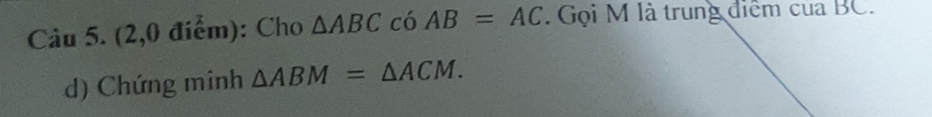 (2,0 điểm): Cho △ ABC có AB=AC. Gọi M là trung điểm của BC. 
d) Chứng minh △ ABM=△ ACM.