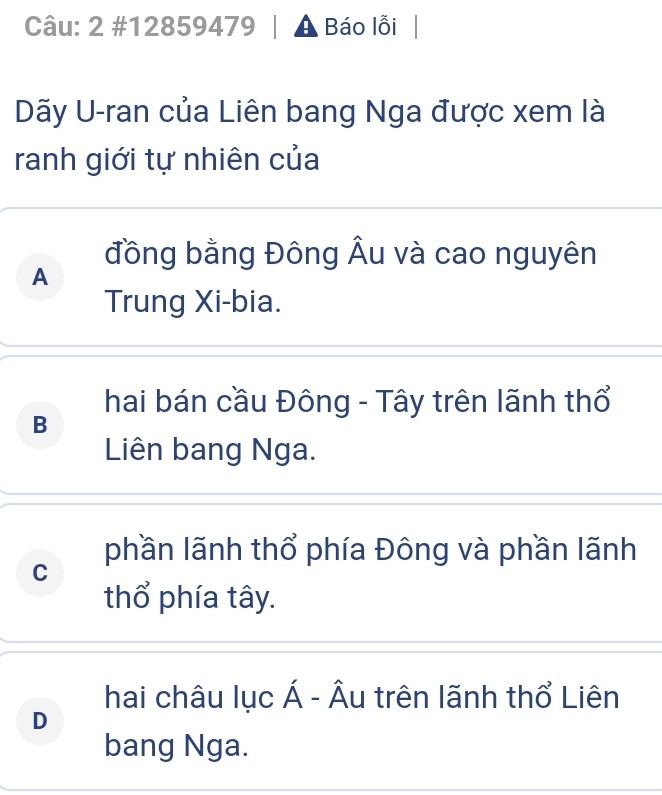 2 #12859479 A Báo lỗi
Dãy U-ran của Liên bang Nga được xem là
ranh giới tự nhiên của
đồng bằng Đông Âu và cao nguyên
A
Trung Xi-bia.
hai bán cầu Đông - Tây trên lãnh thổ
B
Liên bang Nga.
phần lãnh thổ phía Đông và phần lãnh
C
thổ phía tây.
hai châu lục Á - Âu trên lãnh thổ Liên
D
bang Nga.