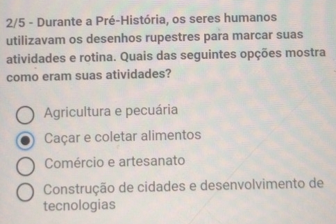 2/5 - Durante a Pré-História, os seres humanos
utilizavam os desenhos rupestres para marcar suas
atividades e rotina. Quais das seguintes opções mostra
como eram suas atividades?
Agricultura e pecuária
Caçar e coletar alimentos
Comércio e artesanato
Construção de cidades e desenvolvimento de
tecnologias