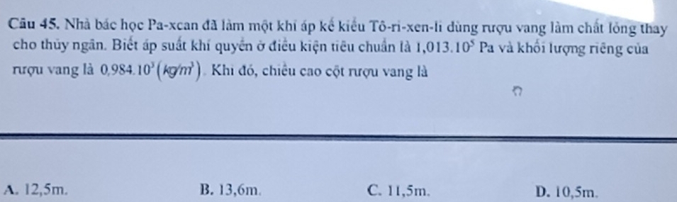 Nhà bác học Pa-xcan đã làm một khi áp kế kiểu Tô-ri-xen-li dùng rượu vang làm chất lỏng thay
cho thủy ngân. Biết áp suất khí quyển ở điều kiện tiêu chuẩn là 1,013.10^5Pa và khối lượng riêng của
rượu vang là 0,984.10^3(kg/m^3) Khi đó, chiều cao cột rượu vang là
A. 12,5m. B. 13,6m. C. 11,5m. D. 10,5m.