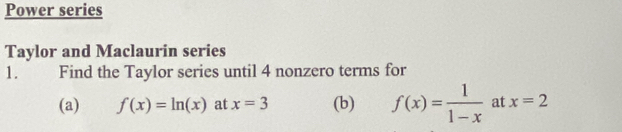 Power series 
Taylor and Maclaurin series 
1. Find the Taylor series until 4 nonzero terms for 
(a) f(x)=ln (x) at x=3 (b) f(x)= 1/1-x  at x=2