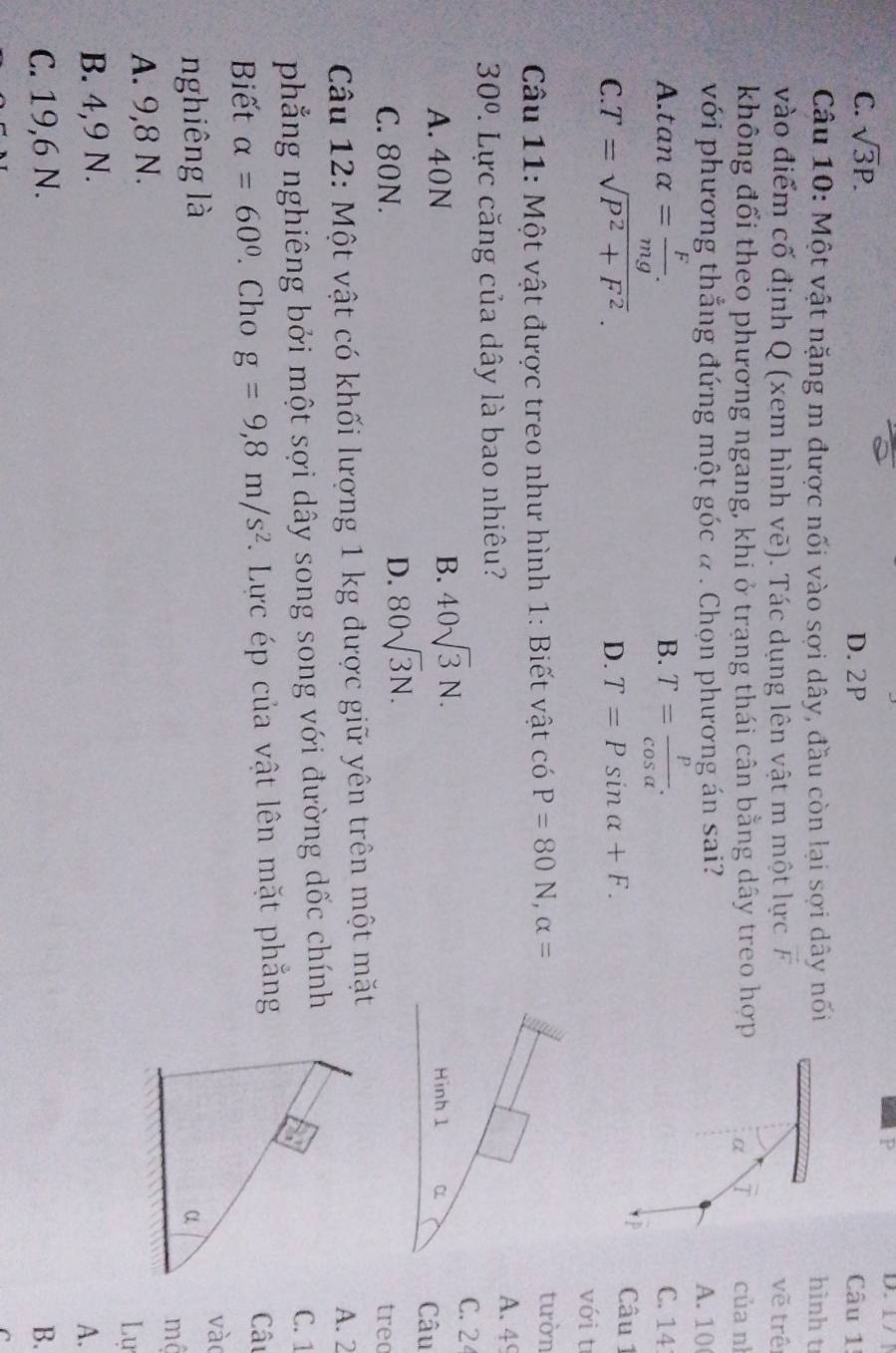 1 /
C. sqrt(3)P. D. 2P Câu 1
Câu 10: Một vật nặng m được nối vào sợi dây, đầu còn lại sợi dây nổi hình t
vào điểm cố định Q (xem hình vẽ). Tác dụng lên vật m một lực A vẽ trê
không đổi theo phương ngang, khi ở trạng thái cân bằng dây treo hợp α T của n
với phương thẳng đứng một góc a . Chọn phương án sai?
A. 10
B.
A. tan alpha = F/mg . T= p/cos alpha  . C. 14
C. T=sqrt(P^2+F^2). D. T=Psin alpha +F. 
Câu 1
với t
Câu 11: Một vật được treo như hình 1: Biết vật có P=80N, alpha =
tườn
30° 7. Lực căng của dây là bao nhiêu?
A. 49
B. 40sqrt(3)N. 
C. 2
A. 40N Hình 1 α Câu
D. 80sqrt(3)N.
C. 80N. treo
Câu 12: Một vật có khối lượng 1 kg được giữ yên trên một mặtA. 2
phẳng nghiêng bởi một sợi dây song song với đường dốc chínhC. 1
Biết alpha =60°. Cho g=9,8m/s^2. Lực ép của vật lên mặt phẳngCâu
vào
nghiêng là
A. 9,8 N. mộ
Lự
B. 4,9 N.
A.
C. 19,6 N. B.