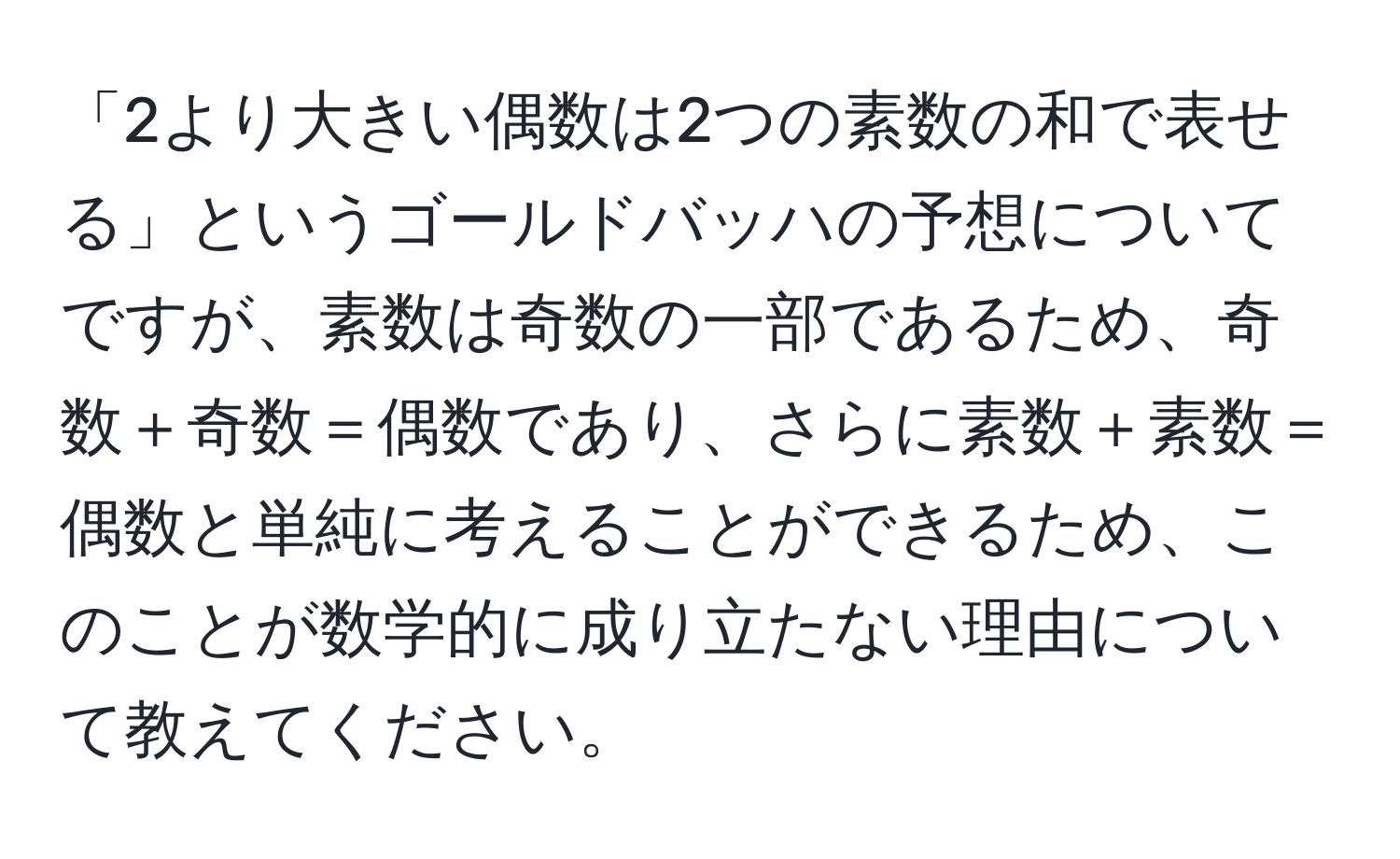 「2より大きい偶数は2つの素数の和で表せる」というゴールドバッハの予想についてですが、素数は奇数の一部であるため、奇数＋奇数＝偶数であり、さらに素数＋素数＝偶数と単純に考えることができるため、このことが数学的に成り立たない理由について教えてください。