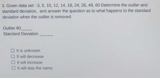 Given data set: -3, 5, 10, 12, 14, 18, 24, 26, 49, 60 Determine the outlier and
standard deviation, and answer the question as to what happens to the standard
deviation when the outlier is removed.
Outlier 60 _
_
Standard Deviation
It is unknown
It will decrease
It will increase
It will stay the same