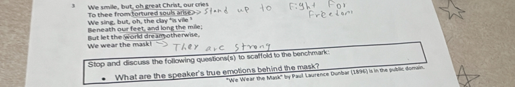 We smile, but, oh great Christ, our cries 
To thee from tortured souls arise, 
We sing, but, oh, the clay ⁴is vile⁵ 
Beneath our feet, and long the mile; 
But let the world dream otherwise, 
We wear the mask! 
Stop and discuss the following questions(s) to scaffold to the benchmark: 
What are the speaker's true emotions behind the mask? 
"We Wear the Mask" by Paul Laurence Dunbar (1896) is in the public domain.