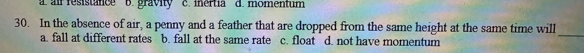 a air resistance b. gravity c. iertía d. momentum
_
30. In the absence of air, a penny and a feather that are dropped from the same height at the same time will
a. fall at different rates b. fall at the same rate c. float d. not have momentum