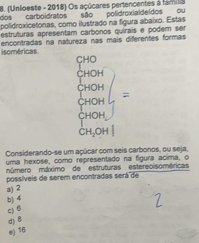 (Unioeste - 2018) Os açúcares pertencentes à familia
dos carboidratos são polidroxialdeídos ou
polidroxicetonas, como ilustrado na figura abaíxo. Estas
estruturas apresentam carbonos quirais e podem ser
encontradas na natureza nas mais diferentes formas
isoméricas.
Considerando-se um açúcar com seis carbonos, ou seja,
uma hexose, como representado na figura acima, o
múmero máximo de estruturas estereoisoméricas
possíveis de serem encontradas será de
a) 2
b) 4
c) 6
d) 8
e) 16