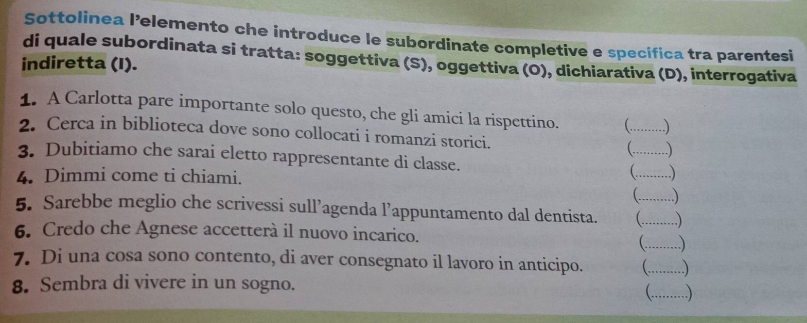 Sottolinea l’elemento che introduce le subordinate completive e specifica tra parentesi 
di quale subordinata si tratta: soggettiva (S), oggettiva (O), dichiarativa (D), interrogativa 
indiretta (I). 
1. A Carlotta pare importante solo questo, che gli amici la rispettino. 
  
2. Cerca in biblioteca dove sono collocati i romanzi storici. (_ ) 
3. Dubitiamo che sarai eletto rappresentante di classe. __ 
4. Dimmi come ti chiami. 
 .) 
5. Sarebbe meglio che scrivessi sull’agenda l’appuntamento dal dentista. __ 
6. Credo che Agnese accetterà il nuovo incarico. 
_..) 
7. Di una cosa sono contento, di aver consegnato il lavoro in anticipo. _ .) 
8. Sembra di vivere in un sogno. 
_ .)