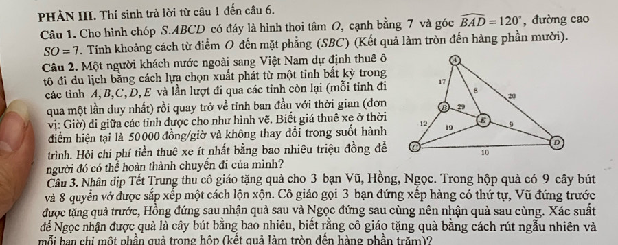 PHÀN III. Thí sinh trả lời từ câu 1 đến câu 6.
Câu 1. Cho hình chóp S.ABCD có đáy là hình thoi tâm O, cạnh bằng 7 và góc widehat BAD=120° , dường cao
SO=7. Tính khoảng cách từ điểm O đến mặt phẳng (SBC) (Kết quả làm tròn đến hàng phần mười).
Câu 2. Một người khách nước ngoài sang Việt Nam dự định thuê ô
tô đi du lịch bằng cách lựa chọn xuất phát từ một tinh bất kỳ trong
các tỉnh A, B,C, D, E và lần lượt đi qua các tỉnh còn lại (mỗi tỉnh đi
qua một lần duy nhất) rồi quay trở về tinh ban đầu với thời gian (đơn
vị: Giờ) đi giữa các tỉnh được cho như hình vẽ. Biết giá thuê xe ở thời
điểm hiện tại là 50000 đồng/giờ và không thay đổi trong suốt hành
trình. Hỏi chi phí tiền thuê xe ít nhất bằng bao nhiêu triệu đồng đề
người đó có thể hoàn thành chuyến đi của mình?
Câu 3. Nhân dịp Tết Trung thu cô giáo tặng quả cho 3 bạn Vũ, Hồng, Ngọc. Trong hộp quả có 9 cây bút
và 8 quyển vở được sắp xếp một cách lộn xộn. Cô giáo gọi 3 bạn đứng xếp hàng có thứ tự, Vũ đứng trước
được tặng quả trước, Hồng đứng sau nhận quà sau và Ngọc đứng sau cùng nên nhận quà sau cùng. Xác suất
để Ngọc nhận được quà là cây bút bằng bao nhiêu, biết rằng cô giáo tặng quà bằng cách rút ngẫu nhiên và
mỗi ban chi một phần quả trong hôp (kết quả làm tròn đến hàng phần trăm)?