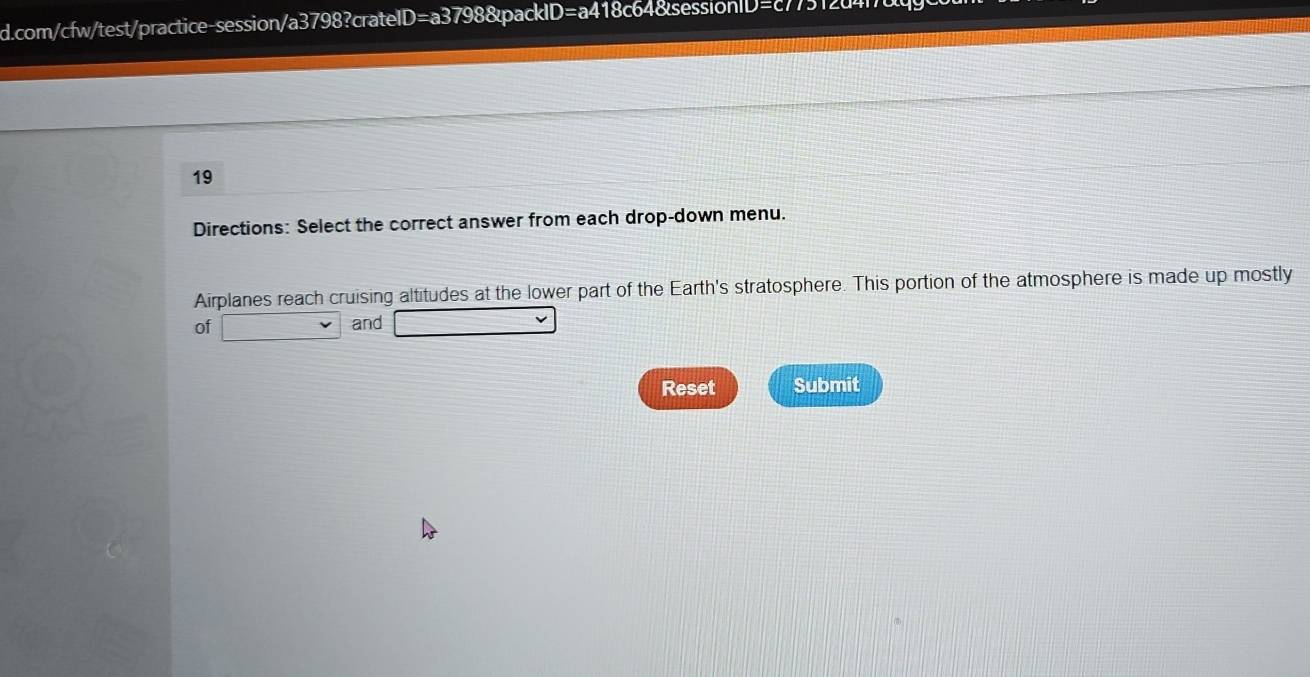 com/cfw/test/practice-session/a3798?crateID=a3798&pack ∠ D=a418c6 7512a417 
19 
Directions: Select the correct answer from each drop-down menu. 
Airplanes reach cruising altitudes at the lower part of the Earth's stratosphere. This portion of the atmosphere is made up mostly 
of and 
Reset Submit