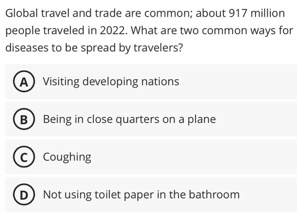 Global travel and trade are common; about 917 million
people traveled in 2022. What are two common ways for
diseases to be spread by travelers?
A Visiting developing nations
B Being in close quarters on a plane
Coughing
D Not using toilet paper in the bathroom