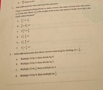 d.  (2+3)/n  times as far
2. Select all equations that represent this question:
Priya is stacking building blocks to make a tower. She takes a break when the tower
tower when finished? is 2 1/2  feet tall, which is  5/4  of the height of the tower she wants to build. How tall is the
 5/8 · 7=2 1/2 
b.  5/8 / 2 1/2 =?
C. 2 1/2 · 7= 5/8 
d. 2 1/2 ·  5/8 =
e. 2 1/2 ·  8/5 =?
f. 2 1/2 + 5/8 = 7
3. Select all statements that show correct reasoning for finding 15/  2/9 
a. Multiply 15 by 2, then divide by 9.
b. Multiply 15 by 9, then divide by 2.
c. Multiply 15 by  1/9  then multiply by 2.
d. Multiply 15 by 9, then multiply by  1/2 .