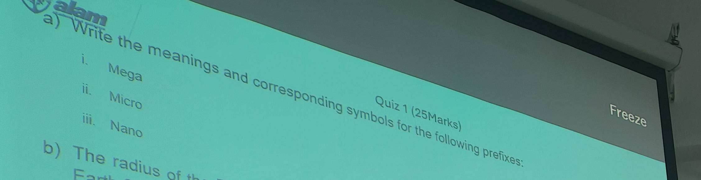 ) Write the meanings and corresponding symbols for the following prefixe alan 
i. Mega 
ii. Micro 
Quiz 1 (25Marks) 
Freeze 
iii. Nano 
b) The radius of t