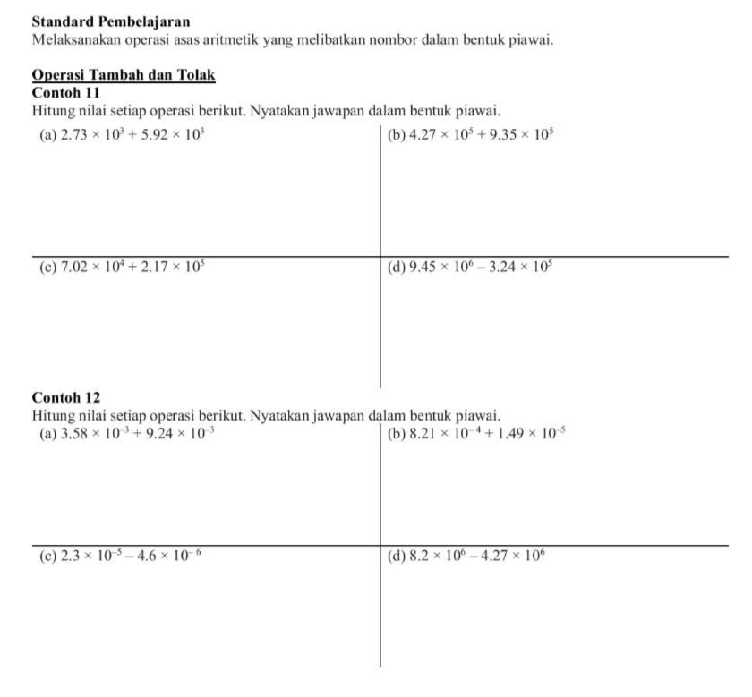 Standard Pembelajaran 
Melaksanakan operasi asas aritmetik yang melibatkan nombor dalam bentuk piawai. 
Operasi Tambah dan Tolak 
Contoh 11 
Hitung nilai setiap operasi berikut. Nyatakan jawapan dalam bentuk piawai. 
(a) 2.73* 10^3+5.92* 10^3 (b) 4.27* 10^5+9.35* 10^5
(c) 7.02* 10^4+2.17* 10^5 (d) 9.45* 10^6-3.24* 10^5
Contoh 12 
Hitung nilai setiap operasi berikut. Nyatakan jawapan dalam bentuk piawai. 
(a) 3.58* 10^(-3)+9.24* 10^(-3) (b) 8.21* 10^(-4)+1.49* 10^(-5)
(c) 2.3* 10^(-5)-4.6* 10^(-6) (d) 8.2* 10^6-4.27* 10^6