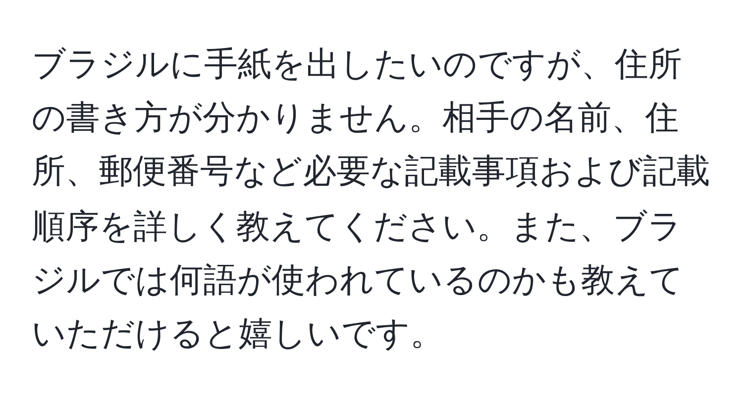 ブラジルに手紙を出したいのですが、住所の書き方が分かりません。相手の名前、住所、郵便番号など必要な記載事項および記載順序を詳しく教えてください。また、ブラジルでは何語が使われているのかも教えていただけると嬉しいです。