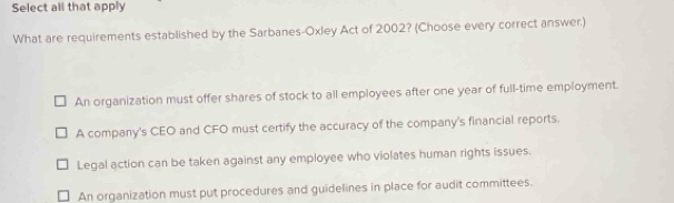 Select all that apply
What are requirements established by the Sarbanes-Oxley Act of 2002? (Choose every correct answer.)
An organization must offer shares of stock to all employees after one year of full-time employment.
A company's CEO and CFO must certify the accuracy of the company's financial reports.
Legal action can be taken against any employee who violates human rights issues.
An organization must put procedures and guidelines in place for audit committees.