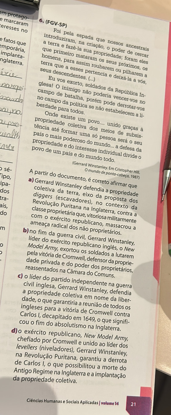 am protago
e marcaram 6. (FGV-SP)
Foi pela espada que nossos ancestrais
eresses no introduziram, na criação, o poder de cercar
a terra e fazê-la sua propriedade; foram eles
e fatos que que primeiro mataram os seus próximos, os
emporária, homens, para assim roubarem ou pilharem a
implanta- terra que a esses pertencia e deixá-la a vós
_nglaterra. seus descendentes. (...)
Eu vos exorto, soldados da República In-
_glesa! O inimigo não poderia vencer-vos no
campo de batalha, porém pode derrotar-vos
_no campo da política se não estabelecem a li-
_berdade para todos.
Onde existe um povo.... unido graças à
_
_propriedade coletiva dos meios de subsis-
tência até formar uma só pessoa será o seu
_
país o mais poderoso do mundo... a defesa da
_
propriedade e do interesse individual divide o
povo de um país e do mundo todo.
(Gerrard Winstanley. Em Cristopher Hill.
o sé-
O mundo de ponta-cabeça, 1987)
A partir do documento, é correto afirmar que
ipa-
Tipo, a) Gerrard Winstanley defendia a propriedade
coletiva da terra, eixo da proposta dos
tra-
dos diggers (escavadores), no contexto da
Revolução Puritana na Inglaterra, contra a
ais, classe proprietária que, vitoriosa militarmente
do com o exército republicano, massacrou a
ameaça radical dos não proprietários.
m b)no fim da guerra civil, Gerrard Winstanley,
líder do exército republicano inglês, o New
0 Model Army, exortou os soldados a lutarem
pela vitória de Cromwell, defensor da proprie-
dade privada e do poder dos proprietários,
reassentados na Câmara do Comuns.
c) o líder do partido independente na guerra
civil inglesa, Gerrard Winstanley, defendia
a propriedade coletiva em nome da liber-
dade, o que garantiria a reunião de todos os
ingleses para a vitória de Cromwell contra
Carlos I, decapitado em 1649, o que signifi-
cou o fim do absolutismo na Inglaterra.
d)o exército republicano, New Model Army,
chefiado por Cromwell e unido ao líder dos
levellers (niveladores), Gerrard Winstanley,
na Revolução Puritana, garantiu a derrota
de Carlos I, o que possibilitou a morte do
Antigo Regime na Inglaterra e a implantação
da propriedade coletiva.
Ciências Humanas e Sociais Aplicadas | volume14 21