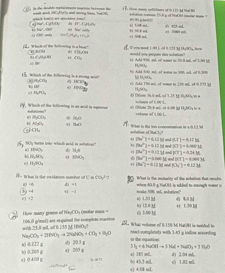 []. In the double replacement reaction between the * How many mililiters of 0.123 M NaOH
weak acid, HC_2H_3O_2 and strong base, NaOH, solution contain 25.0 g of NaOH (molar mass =
which ion(s) are spectator iong? 40.00 g/mol?
a) Na^+,C_2H_3O_2 d) H^+,C_2H_3O_7 a) 5.08 mL d) 625 mL
b) Na^+,OH^- c) Na^+only b) 50.8 mL e) 5080 mL
c) OH· only 11a C_1H_2O_2(H_1O c) 508 mL
2. Which of the following is a base? , If you need 1.00 L of 0.125 M H_2SO_4c how
a) K OH d) CH_3OH would you prepare this solution?
b) C_2H_5OH e) CO_2 a) Add 950. mL of water to 50.0 mL of 3.00 M
c) Br
H_2SO_4.
b) Add 500 mL of water to 500. raL of 0.500
Which of the following is a strong acid?
M H_2SO_4
0 H_2CO_3 d) 11C1O_1 c) Add 750 mL of water to 250 mL of 0.375 M
b) HF c) HNOy H_2SO_4
c) H_3PO_4 d) Dilute 36.0 mL of 1.25_ M H_2SO_4 to a
volume of 1.00 L.
Which of the following is an acid in aqueous e) Dilute 20.8 mL of 6.00 M H_2SO_4 to a
solutions? volume of 1.00 L
a) H_2CO_3 d) H_2O
b) AI_2O_3 e) BaO What is the ion concentration in a 0.12 M
CH_4 solution of BaCl_2 2
a) [Ba^(2+)]=0.12M and [Cl^-]=0.12_ M.
SO_2 turns into which acid in solution? and [C]=0.060
b) [Ba^(2+)]=0.12M
a) HNO_3 d) H_2S 3nd [CT]=0.24_ M.
c) [Ba^(2+)]=0.12M
b) H_2SO_3 c) HNO_2 d) [Ba^(2+)]=0.060M and [C]^-=0.060 M
c) H_2SO_4 e) [Ba^+]=0.12M and [Cl_2^(-]=0.12_ M).
6. What is the oxidation number of C in CO_3^((2-)? What is the molarity of the solution that results
a) +6 d) +1 when 60.0 g NaOH is added to enough water to
b) +4 e) -1 make 500. mL solution?
c) +2 a) 1.33 M d) 8.0 M
b) 12.0 M e) 1.50 M
How many grams of Na_2)CO_3 (molar mass === c) 3.00 M
106.0 g/mol) are required for complete reaction
with 25.0 mL of 0.155MHNO_3 ?
2 What volume of 0.150 M NaOH is needed to
react completely with 3.45 g iodine according
Na_2CO_3+2HNO_3to 2NaNO_3+CO_2+H_2O to the equation:
a) 0.122 g d) 20.5 g
b) 0.205 g e) 205 g 3I_2+6NaOHto 5NaI+NaIO_3+3H_2O
a) 181 mL d) 2.04 mL
c) 0.410 g b) 45.3 mL c) 1.02 mL
c) 4.08 mL