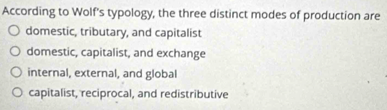 According to Wolf’s typology, the three distinct modes of production are
domestic, tributary, and capitalist
domestic, capitalist, and exchange
internal, external, and global
capitalist, reciprocal, and redistributive