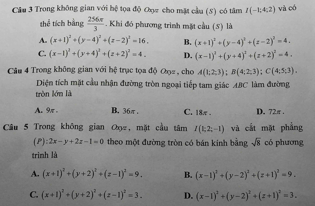 Trong không gian với hệ tọa độ Oxyz cho mặt cầu (S) có tâm I(-1;4;2) và có
thể tích bằng  256π /3 . Khi đó phương trình mặt cầu (S) là
A. (x+1)^2+(y-4)^2+(z-2)^2=16. B. (x+1)^2+(y-4)^2+(z-2)^2=4.
C. (x-1)^2+(y+4)^2+(z+2)^2=4. D. (x-1)^2+(y+4)^2+(z+2)^2=4.
Câu 4 Trong không gian với hệ trục tọa độ Oxyz , cho A(1;2;3);B(4;2;3);C(4;5;3).
Diện tích mặt cầu nhận đường tròn ngoại tiếp tam giác ABC làm đường
tròn lớn là
A. 9π . B. 36π . C. 18π. D. 72π .
Câu 5 Trong không gian Oxyz, mặt cầu tâm I(1;2;-1) và cắt mặt phẳng
(P): 2x-y+2z-1=0 theo một đường tròn có bán kính bằng sqrt(8) có phương
trình là
A. (x+1)^2+(y+2)^2+(z-1)^2=9. B. (x-1)^2+(y-2)^2+(z+1)^2=9.
C. (x+1)^2+(y+2)^2+(z-1)^2=3. D. (x-1)^2+(y-2)^2+(z+1)^2=3.