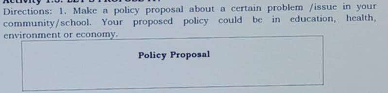 Directions: 1. Make a policy proposal about a certain problem /issue in your 
community/school. Your proposed policy could be in education, health, 
environment or economy. 
Policy Proposal