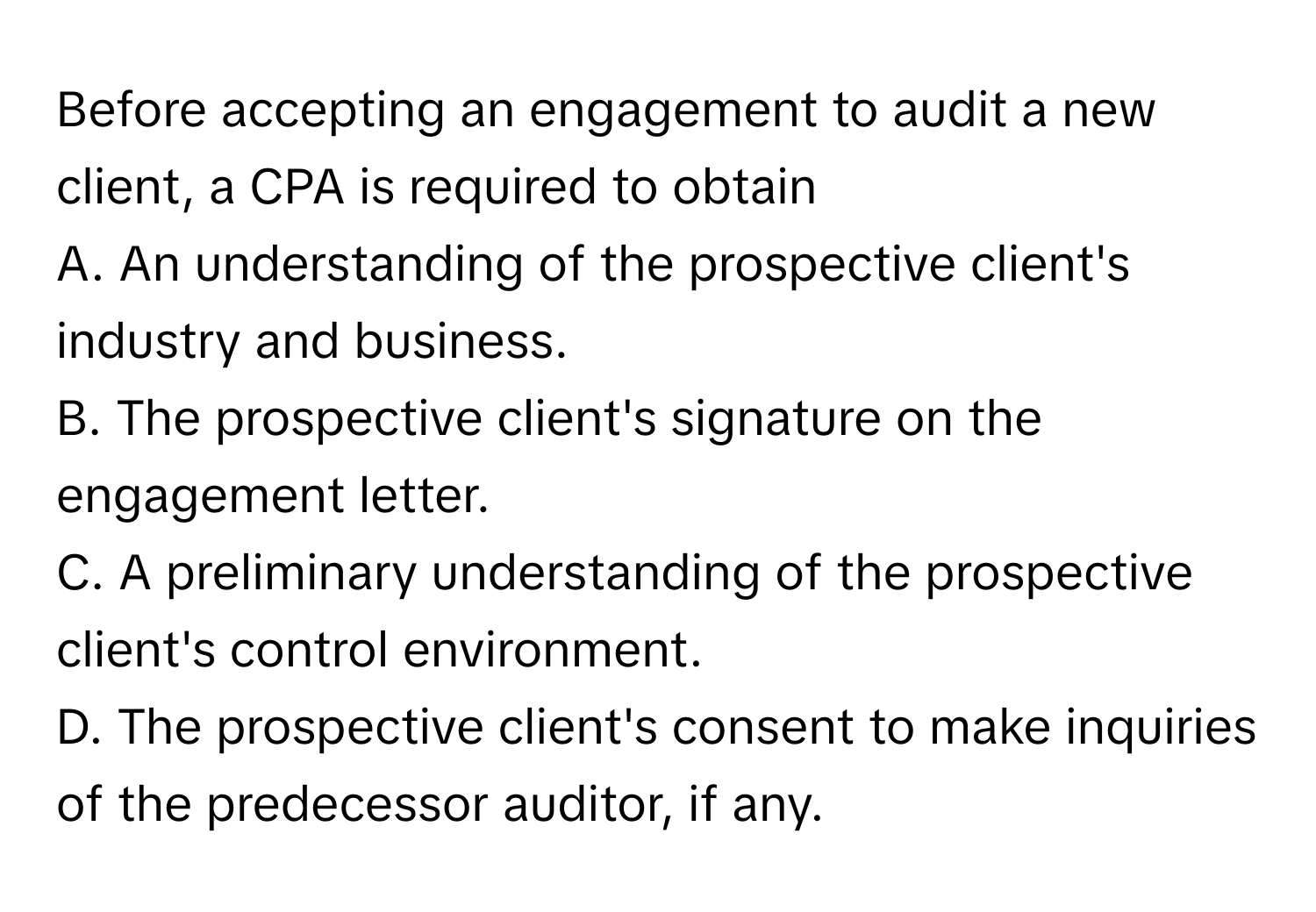 Before accepting an engagement to audit a new client, a CPA is required to obtain
 
A. An understanding of the prospective client's industry and business.
B. The prospective client's signature on the engagement letter.
C. A preliminary understanding of the prospective client's control environment.
D. The prospective client's consent to make inquiries of the predecessor auditor, if any.