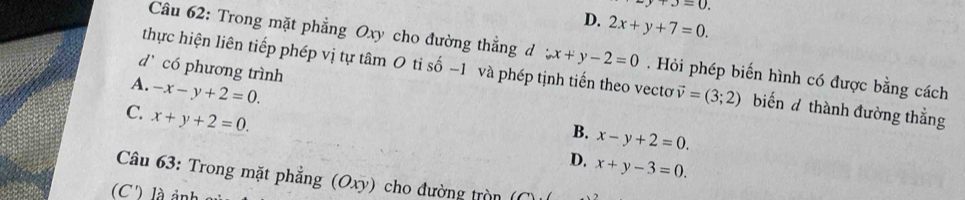 y+3=0.
D. 2x+y+7=0. 
Câu 62: Trong mặt phẳng Oxy cho đường thẳng d x+y-2=0 Hỏi phép biến hình có được bằng cách
dì có phương trình
thực hiện liên tiếp phép vị tự tâm 0 tỉ số −1 và phép tịnh tiến theo vectơ vector v=(3;2) biến d thành đường thẳng
A. -x-y+2=0.
C. x+y+2=0.
B. x-y+2=0.
D. x+y-3=0. 
Câu 63: Trong mặt phẳng (Oxy) cho đường tròn
(C') là ản