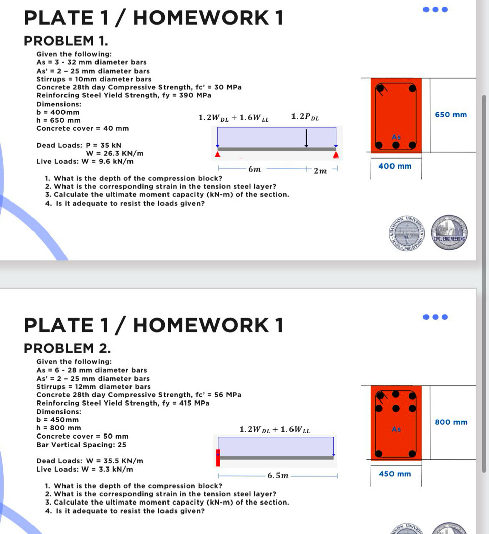 PLATE 1 / HOMEWORK 1
PROBLEM 1.
Given the following:
As=3-32mm diameter bars
As'=2-25mm diameter bars
Stirrups =10mm diameter bars
Concrete 28th day Compressive Strength, fc'=30MPa
Reinforcing Steel Yield Strength, fy=390 MPa
Dimensions:
b=400mm 650 mm
h=650mm
Concrete cover =40mm
Dead Loads: P=35kN
W=26.3KN/m
Live Loads: W=9.6kN/m 400 mm
1. What is the depth of the compress
2. What is the corresponding strain in the tension steel layer?
3. Calculate the ultimate moment capacity (kN-m) of the section.
4. Is it adequate to resist the loads given?
CIVIL ENGINEERING
PLATE 1 / HOMEWORK 1
PROBLEM 2.
Given the following:
As=6-28 mm diameter bars
As^,=2-25mm diameter bars
Stirrups s=12mm diameter bars
Concrete 28th day Compressive Strength, fc^,=56 MPa
Reinforcing Steel Yield Strength, fy=415MPa
Dimensions:
b=450mm
800 mm
h=800mm
Concrete cove r=50r m
Bar Vertical Spacing: 25
Dead Loads: W=35.5KN/m
Live Loads: W=3.3kN/m 450 mm
1. What is the depth of the compression block?
2. What is the corresponding strain in the tension steel layer?
3. Calculate the ultimate moment capacity (kN-m) of the section.
4. Is it adequate to resist the loads given?