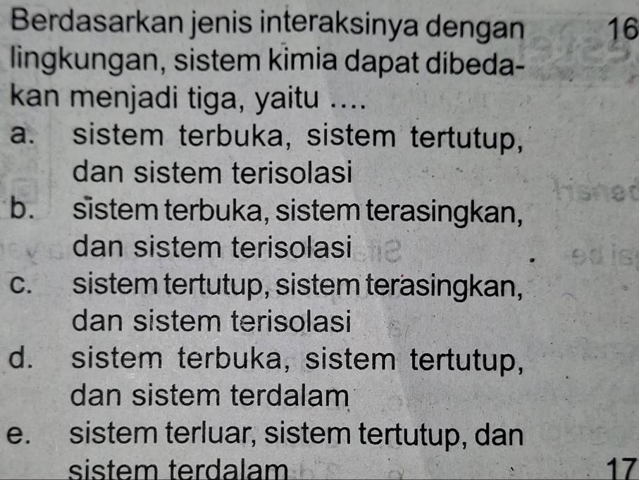 Berdasarkan jenis interaksinya dengan 16
lingkungan, sistem kimia dapat dibeda-
kan menjadi tiga, yaitu ....
a. sistem terbuka, sistem tertutup,
dan sistem terisolasi
b. sistem terbuka, sistem terasingkan,
dan sistem terisolasi
c. sistem tertutup, sistem terasingkan,
dan sistem terisolasi
d. sistem terbuka, sistem tertutup,
dan sistem terdalam
e. sistem terluar, sistem tertutup, dan
sistem terdalam 17