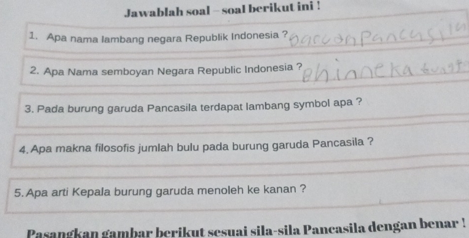 Jawablah soal - soal berikut ini ! 
1. Apa nama lambang negara Republik Indonesia ? 
2. Apa Nama semboyan Negara Republic Indonesia ? 
3. Pada burung garuda Pancasila terdapat lambang symbol apa ? 
4. Apa makna filosofis jumlah bulu pada burung garuda Pancasila ? 
5. Apa arti Kepala burung garuda menoleh ke kanan ? 
Pasangkan gambar berikut sesuai sila-sila Pancasila dengan benar !