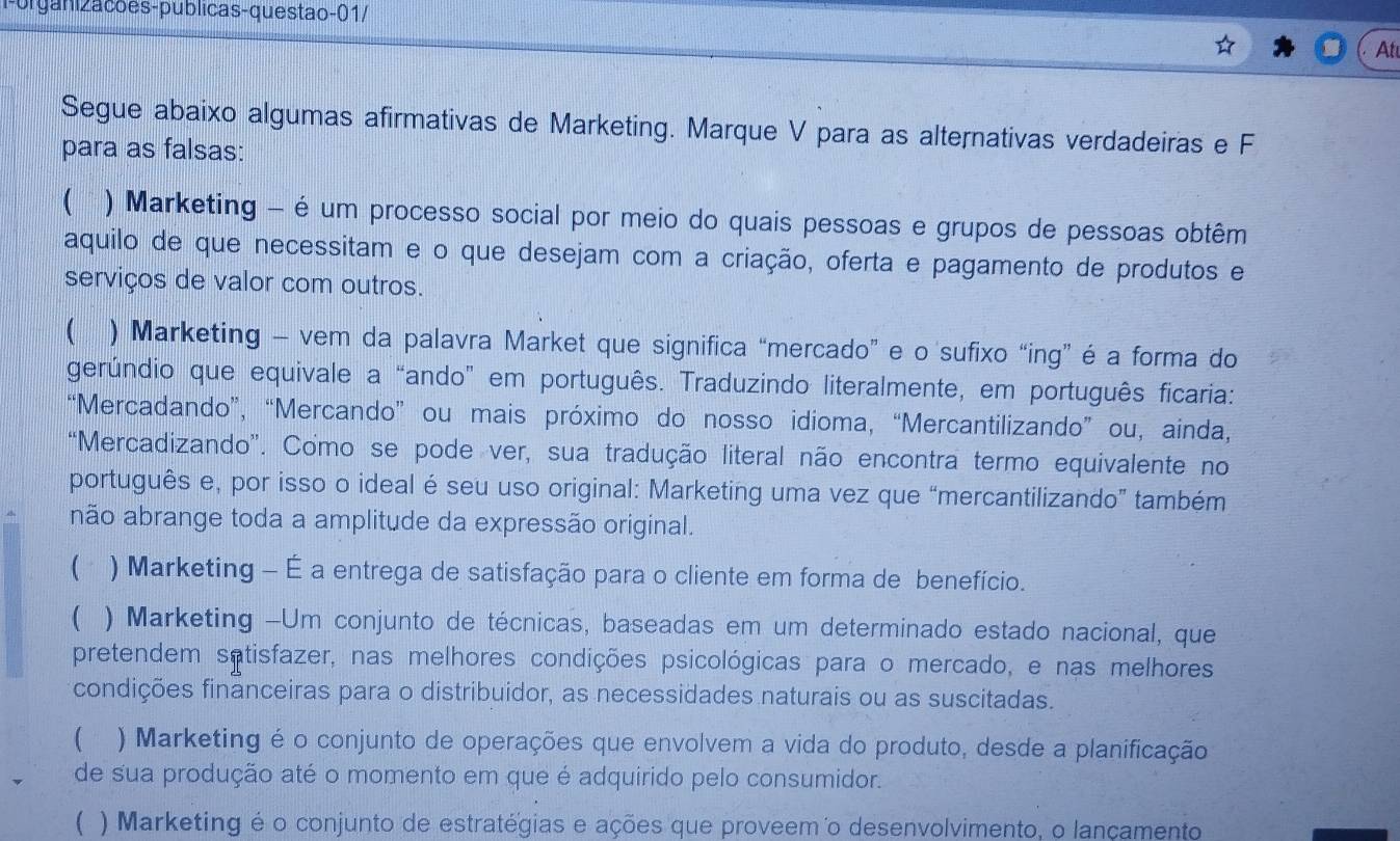 Porganizacões-publicas-questao-01/
At
Segue abaixo algumas afirmativas de Marketing. Marque V para as alternativas verdadeiras e F
para as falsas:
( ) Marketing - é um processo social por meio do quais pessoas e grupos de pessoas obtêm
aquilo de que necessitam e o que desejam com a criação, oferta e pagamento de produtos e
serviços de valor com outros.
( ) Marketing - vem da palavra Market que significa “mercado” e o sufixo “ing” é a forma do
gerúndio que equivale a “ando” em português. Traduzindo literalmente, em português ficaria:
“Mercadando”, “Mercando” ou mais próximo do nosso idioma, “Mercantilizando” ou, ainda,
“Mercadizando”. Como se pode ver, sua tradução literal não encontra termo equivalente no
português e, por isso o ideal é seu uso original: Marketing uma vez que “mercantilizando” também
não abrange toda a amplitude da expressão original.
( ) Marketing - É a entrega de satisfação para o cliente em forma de benefício.
( ) Marketing -Um conjunto de técnicas, baseadas em um determinado estado nacional, que
pretendem satisfazer, nas melhores condições psicológicas para o mercado, e nas melhores
condições financeiras para o distribuidor, as necessidades naturais ou as suscitadas.
( ) Marketing é o conjunto de operações que envolvem a vida do produto, desde a planificação
de sua produção até o momento em que é adquirido pelo consumidor.
( ) Marketing é o conjunto de estratégias e ações que proveem o desenvolvimento, o lançamento