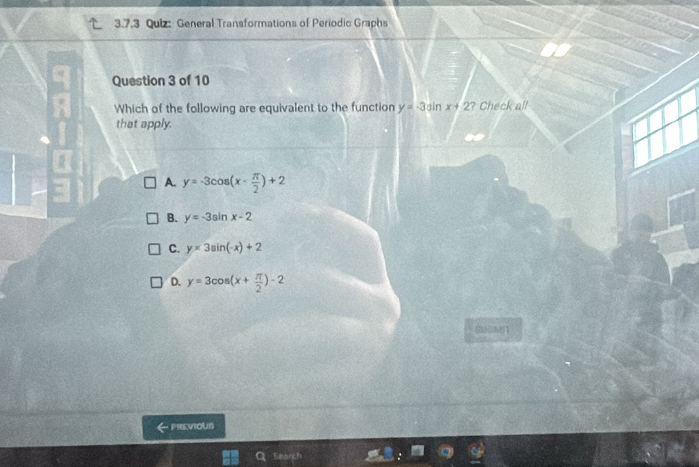 General Transformations of Periodic Graphs
Question 3 of 10
Which of the following are equivalent to the function y=-3sin x+2 ? Check all
that apply.
A. y=-3cos (x- π /2 )+2
B. y=-3sin x-2
C. y=3sin (-x)+2
D. y=3cos (x+ π /2 )-2
SUSMI
PREVIOUS