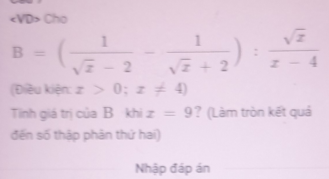 Cho
B=( 1/sqrt(z)-2 - 1/sqrt(z)+2 ): sqrt(z)/z-4 
(Điều kiện: x>0;x!= 4)
Tinh giá trị của B khi x=9 ? (Làm tròn kết quả
đến số thập phân thứ hai)
Nhập đáp án