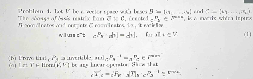 Problem 4. Let V be a vector space with bases B:=(v_1,...,v_n) and C:=(w_1,...,w_n). 
The change-of-basis matrix from B to C, denoted _cP_B∈ F^(n* n) , is a matrix which inputs
B -coordinates and outputs C -coordinates, i.e., it satisfies 
will use cPb _CP_B· _B[v]=_C[v] , for all v∈ V. (1) 
(b) Prove that c P_B is invertible, and _CP_B^((-1)=_B)P_C∈ F^(n* n)
(c) Let T∈ Hom(V,V) be any lincar operator. Show that
_c[T]_c=_cP_B· _B[T]_B· _cP_B^((-1)∈ F^n* n).