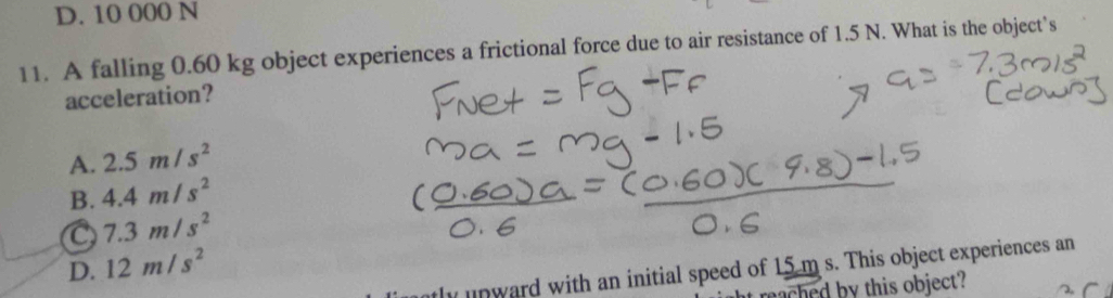 D. 10 000 N
11. A falling 0.60 kg object experiences a frictional force due to air resistance of 1.5 N. What is the object’s
acceleration?
A. 2.5m/s^2
B. 4.4m/s^2
C 7.3m/s^2
D. 12m/s^2
ly unward with an initial speed of 15 m s. This object experiences an
eached by this object?