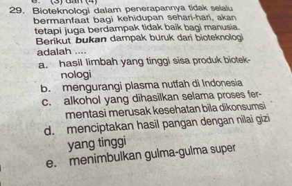 (3) dán (4)
29. Bioteknologi dalam penerapannya tidak selalu
bermanfaat bagi kehidupan sehari-hari, akan
tetapi juga berdampak tidak baik bagi manusia.
Berikut bukan dampak buruk dari bioteknologi
adalah ....
a. hasil limbah yang tinggi sisa produk biotek-
nologi
b. mengurangi plasma nutfah di Indonesia
c. alkohol yang dihasilkan selama proses fer-
mentasi merusak kesehatan bila dikonsumsi
d. menciptakan hasil pangan dengan nilai gizi
yang tinggi
e. menimbulkan gulma-gulma super