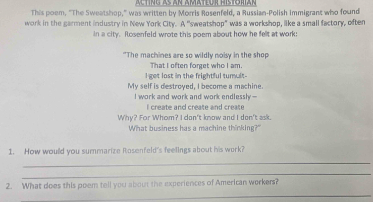 This poem, “The Sweatshop,” was written by Morris Rosenfeld, a Russian-Polish immigrant who found 
work in the garment industry in New York City. A “sweatshop” was a workshop, like a small factory, often 
in a city. Rosenfeld wrote this poem about how he felt at work: 
“The machines are so wildly noisy in the shop 
That I often forget who I am. 
I get lost in the frightful tumult- 
My self is destroyed, I become a machine. 
I work and work and work endlessly - 
I create and create and create 
Why? For Whom? I don’t know and I don’t ask. 
What business has a machine thinking?” 
1. How would you summarize Rosenfeld’s feelings about his work? 
_ 
_ 
2. What does this poem tell you about the experiences of American workers? 
_