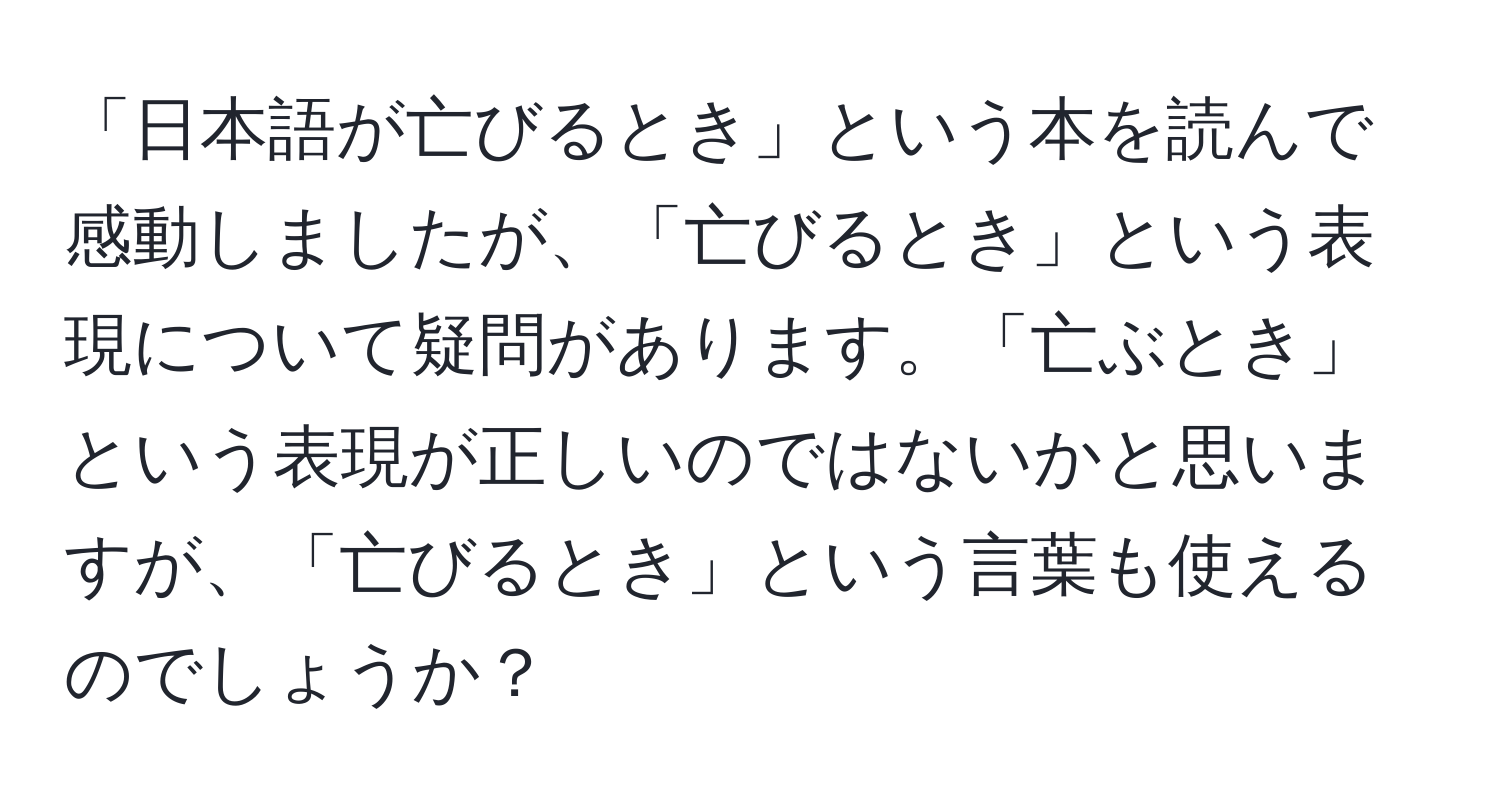 「日本語が亡びるとき」という本を読んで感動しましたが、「亡びるとき」という表現について疑問があります。「亡ぶとき」という表現が正しいのではないかと思いますが、「亡びるとき」という言葉も使えるのでしょうか？