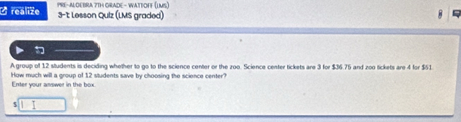 realize PRE-ALOEBRA 7TH GRADE - WATTOFF (LMS) 
3-1 Lesson Quiz (LMS graded) 
A group of 12 students is deciding whether to go to the science center or the zoo. Science center tickets are 3 for $36.75 and zoo tickets are 4 for $51
How much will a group of 12 students save by choosing the science center? 
Enter your answer in the box
$ I