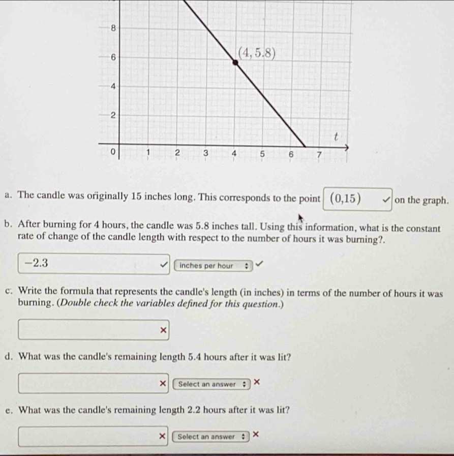 The candle was originally 15 inches long. This corresponds to the point (0,15) on the graph.
b. After burning for 4 hours, the candle was 5.8 inches tall. Using this information, what is the constant
rate of change of the candle length with respect to the number of hours it was burning?.
-2.3 inches per hour ;
c. Write the formula that represents the candle's length (in inches) in terms of the number of hours it was
burning. (Double check the variables defined for this question.)
×
d. What was the candle's remaining length 5.4 hours after it was lit?
Select an answer $ ×
e. What was the candle's remaining length 2.2 hours after it was lit?
Select an answer $ ×